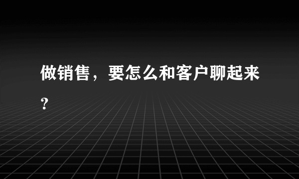 做销售，要怎么和客户聊起来？