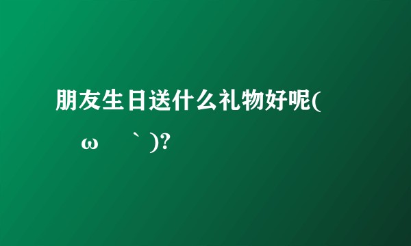 朋友生日送什么礼物好呢(´◊ω◊｀)?