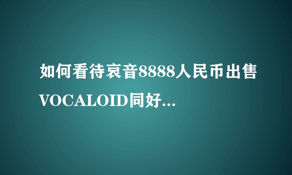 如何看待哀音8888人民币出售VOCALOID同好协会及其先前的行为？