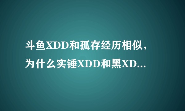 斗鱼XDD和孤存经历相似,为什么实锤XDD和黑XDD的人这么多,孤存却比较少?