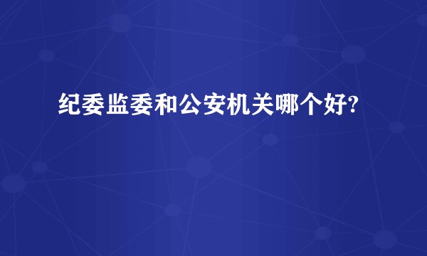 纪委监委和公安机关哪个好?