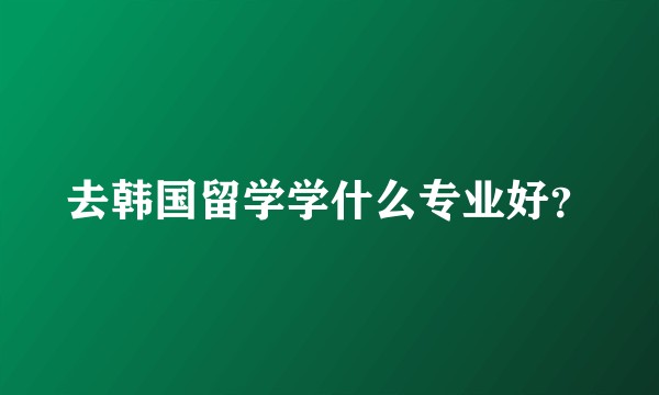 去韩国留学学什么专业好？