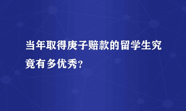 当年取得庚子赔款的留学生究竟有多优秀？
