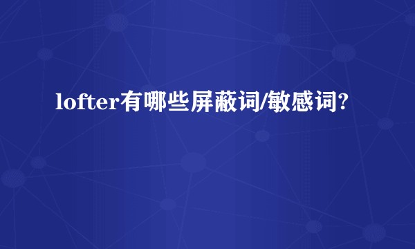 lofter有哪些屏蔽词/敏感词?
