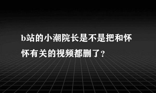 b站的小潮院长是不是把和怀怀有关的视频都删了？