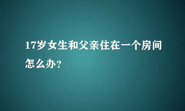 17岁女生和父亲住在一个房间怎么办？