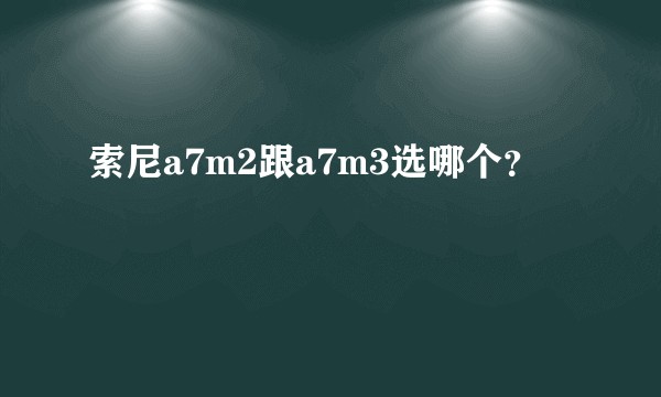 索尼a7m2跟a7m3选哪个?