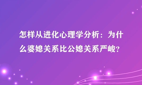 怎样从进化心理学分析:为什么婆媳关系比公媳关系严峻?