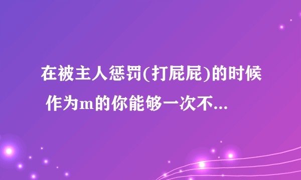 在被主人惩罚(打屁屁)的时候 作为m的你能够一次不错的报数么？