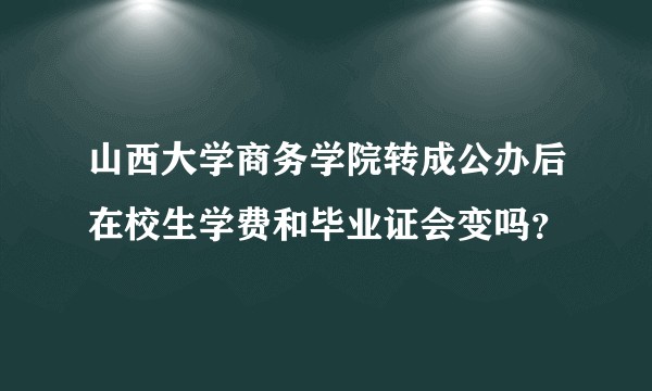 山西大学商务学院转成公办后在校生学费和毕业证会变吗？