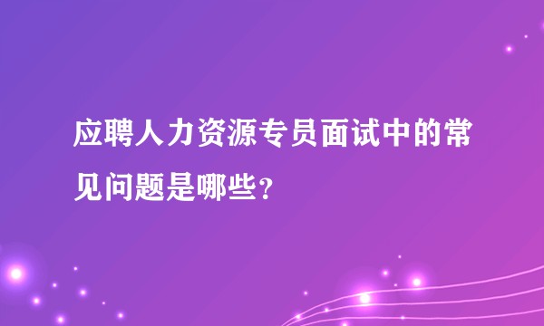 应聘人力资源专员面试中的常见问题是哪些？