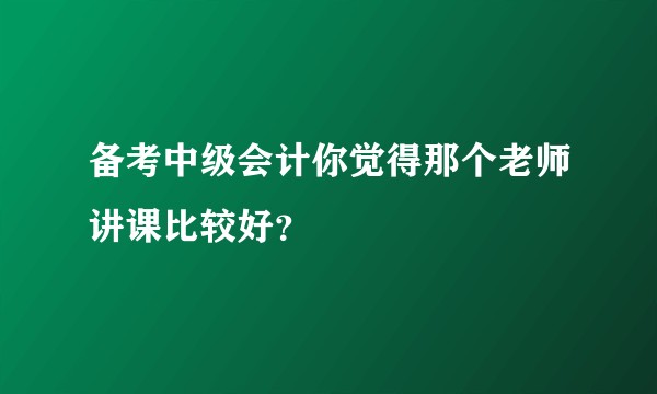 备考中级会计你觉得那个老师讲课比较好?