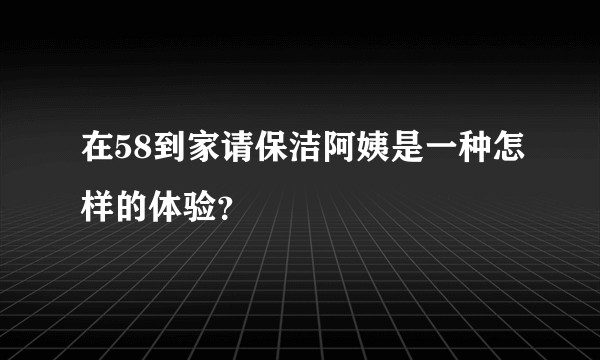 在58到家请保洁阿姨是一种怎样的体验？