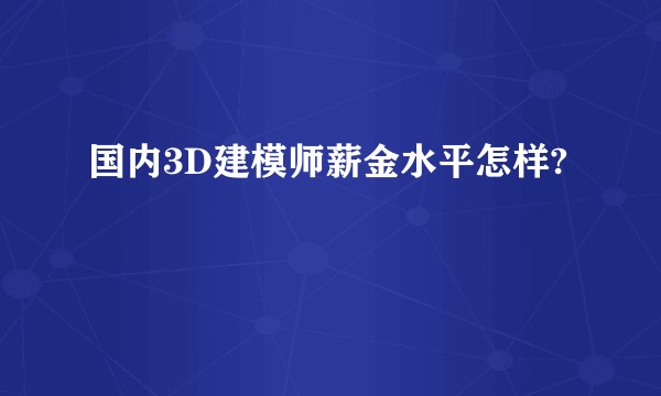 国内3D建模师薪金水平怎样?