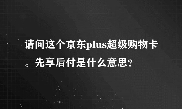请问这个京东plus超级购物卡。先享后付是什么意思？