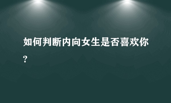 如何判断内向女生是否喜欢你?