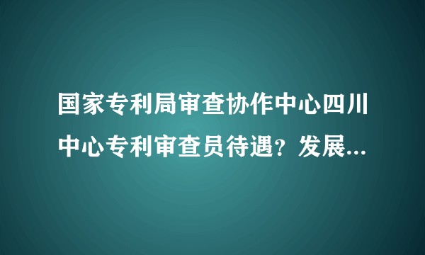 国家专利局审查协作中心四川中心专利审查员待遇?发展前景如何???