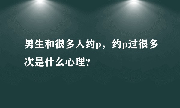 男生和很多人约p，约p过很多次是什么心理？