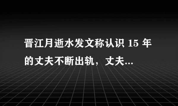 晋江月逝水发文称认识 15 年的丈夫不断出轨，丈夫为什么会一边说爱她一边出轨，是什么心理？