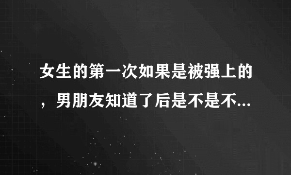 女生的第一次如果是被强上的，男朋友知道了后是不是不愿意接受？
