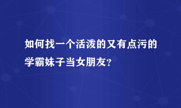 如何找一个活泼的又有点污的学霸妹子当女朋友？
