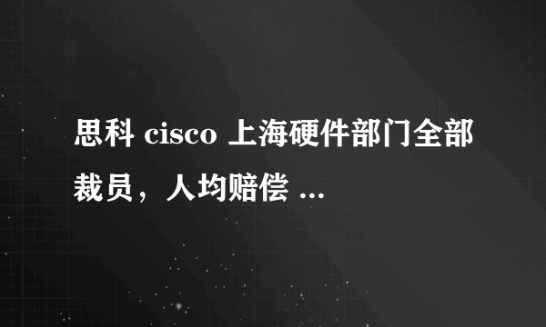 思科 cisco 上海硬件部门全部裁员，人均赔偿 100 多万，情况是否属实？