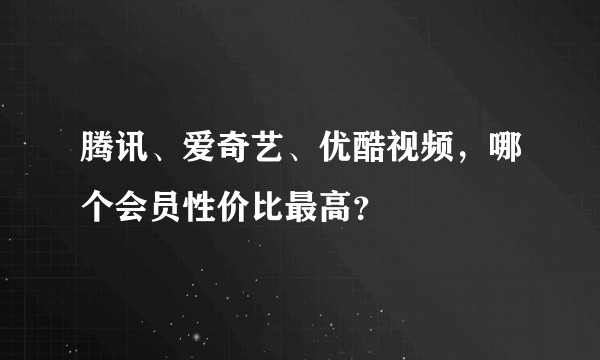 腾讯、爱奇艺、优酷视频，哪个会员性价比最高？