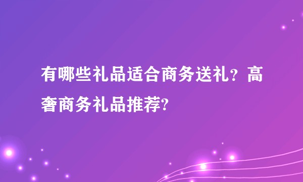 有哪些礼品适合商务送礼?高奢商务礼品推荐?
