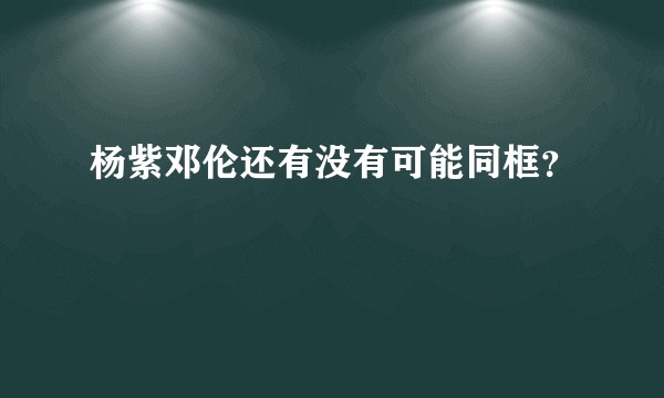杨紫邓伦还有没有可能同框？