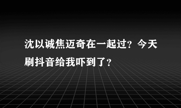 沈以诚焦迈奇在一起过？今天刷抖音给我吓到了？