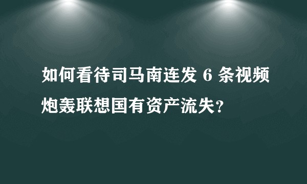 如何看待司马南连发 6 条视频炮轰联想国有资产流失？