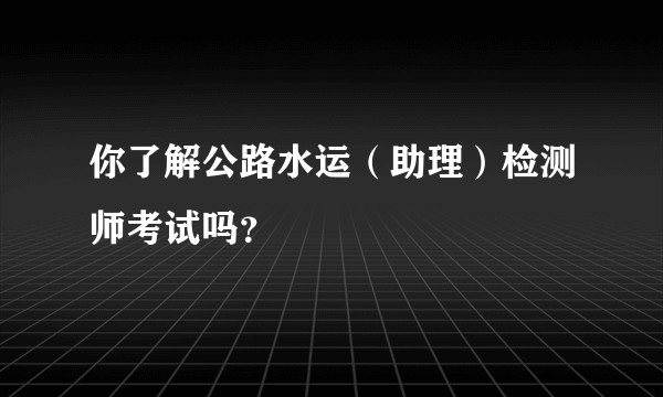 你了解公路水运（助理）检测师考试吗？