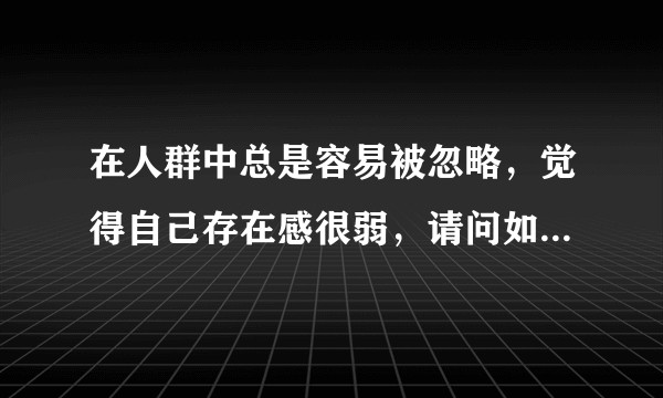 在人群中总是容易被忽略，觉得自己存在感很弱，请问如何提升自己的存在感？