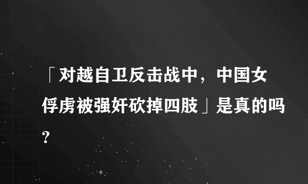 「对越自卫反击战中，中国女俘虏被强奸砍掉四肢」是真的吗？