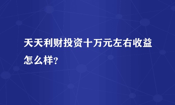 天天利财投资十万元左右收益怎么样？
