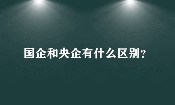 国企和央企有什么区别？