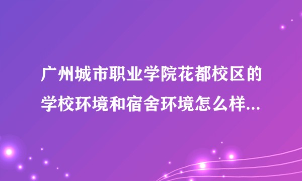 广州城市职业学院花都校区的学校环境和宿舍环境怎么样？好多人都说这个学校不好，弄得我都不想去读了？