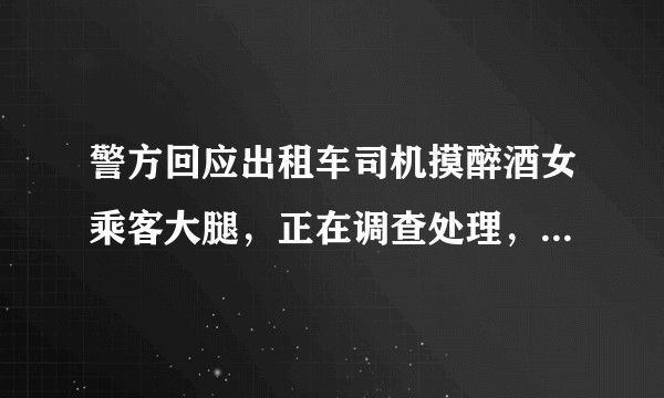 警方回应出租车司机摸醉酒女乘客大腿，正在调查处理，目前相关的调查工作进展如何？