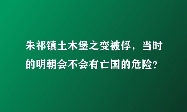 朱祁镇土木堡之变被俘，当时的明朝会不会有亡国的危险？