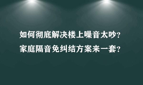 如何彻底解决楼上噪音太吵?家庭隔音免纠结方案来一套?