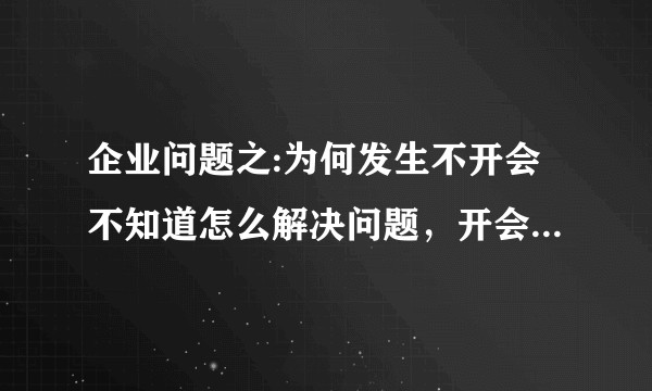 企业问题之:为何发生不开会不知道怎么解决问题，开会了也解决不了问题的情况？