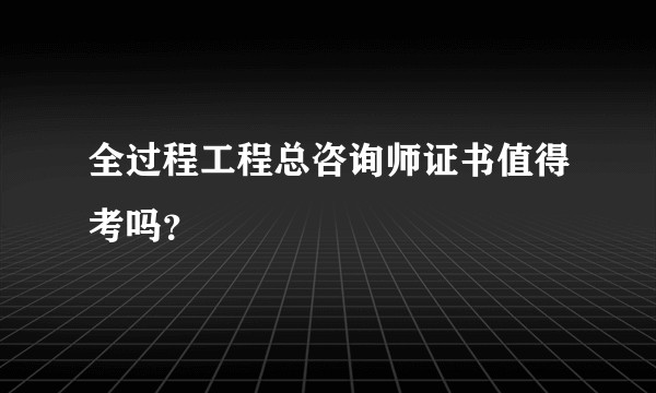 全过程工程总咨询师证书值得考吗？