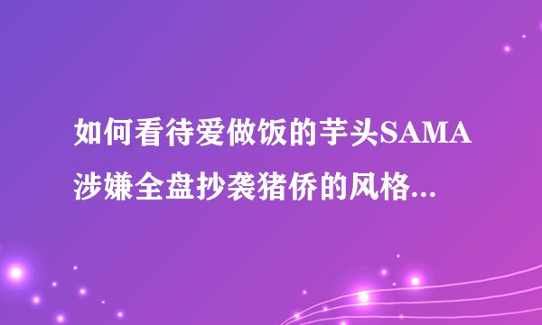 如何看待爱做饭的芋头SAMA涉嫌全盘抄袭猪侨的风格,并且获得一众up比如FoodForFun的支持？