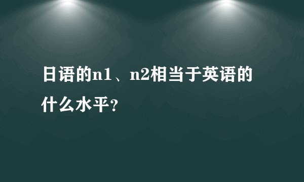 日语的n1、n2相当于英语的什么水平?