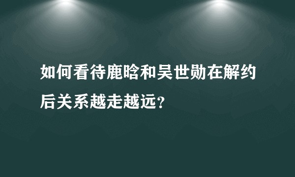如何看待鹿晗和吴世勋在解约后关系越走越远？