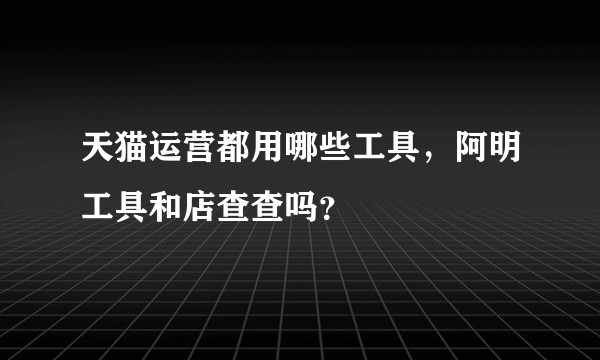 天猫运营都用哪些工具,阿明工具和店查查吗?
