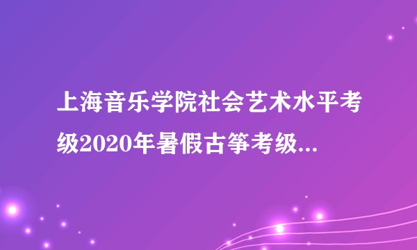 上海音乐学院社会艺术水平考级2020年暑假古筝考级什么时候报名呀?暑假还组织考级么?谢谢!?