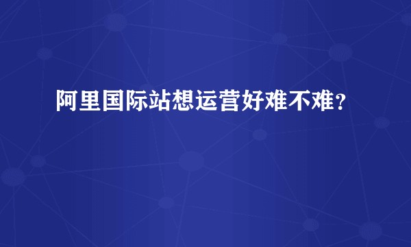 阿里国际站想运营好难不难？