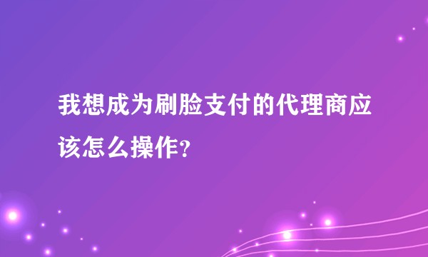 我想成为刷脸支付的代理商应该怎么操作？