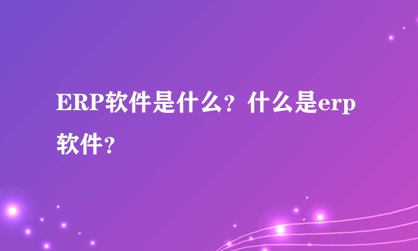ERP软件是什么？什么是erp软件？